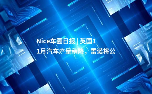 Nice车圈日报 | 英国11月汽车产量稍降，雷诺将公